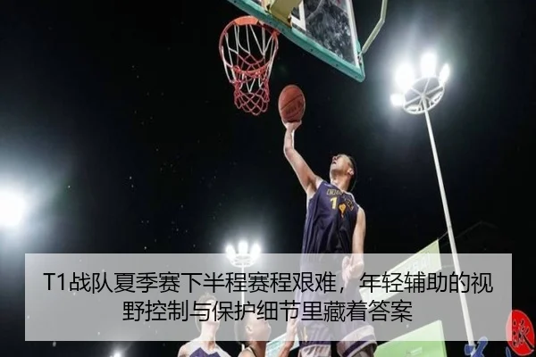 T1战队夏季赛下半程赛程艰难，年轻辅助的视野控制与保护细节里藏着答案